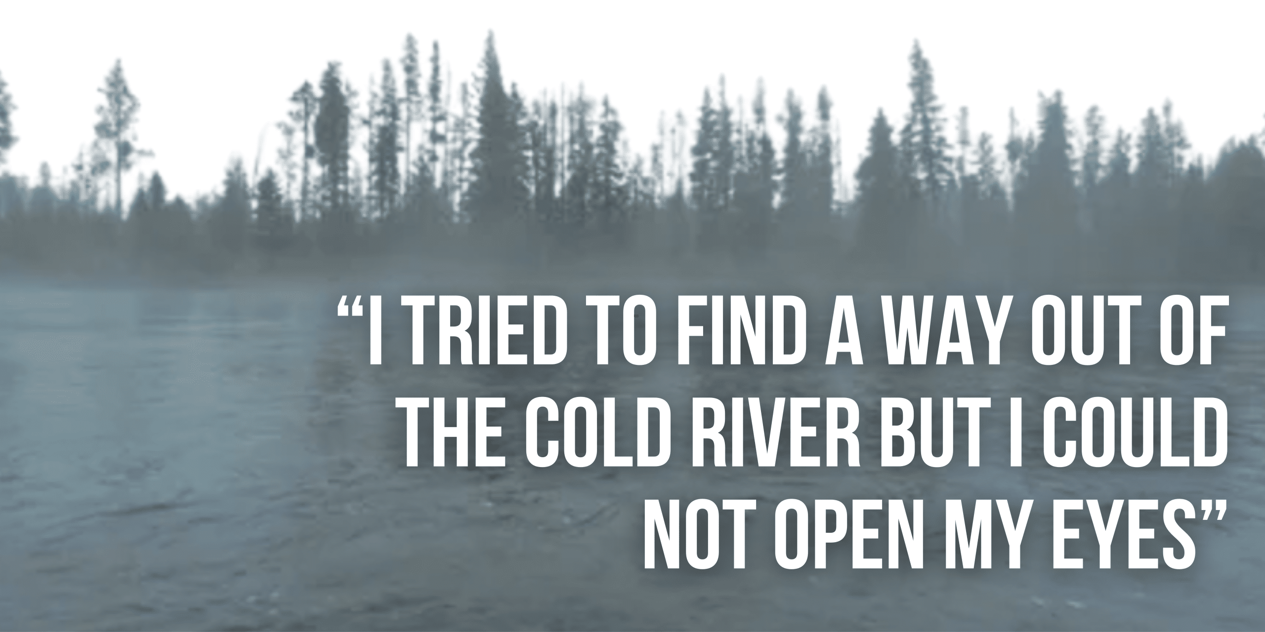 “I tried to find a way out of the cold river but I could not open my eyes”