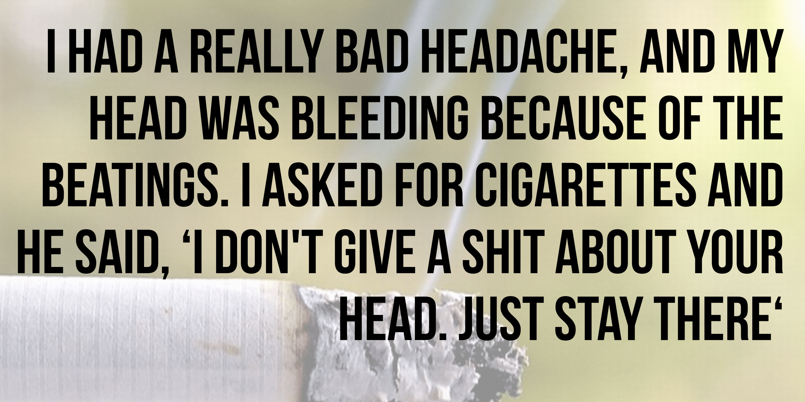 I had a really bad headache and my head was bleeding because of the beatings